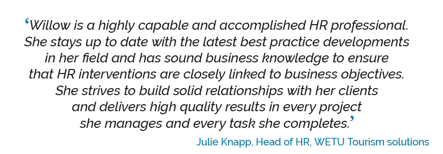 ‘Willow is a highly capable and accomplished HR professional. She stays up to date with the latest best practice developments in her field and has sound business knowledge to ensure that HR interventions are closely linked to business objectives. She strives to build solid relationships with her clients and delivers high quality results in every project she manages and every task she completes. Julie Knapp, Head of HR, WETU Tourism solutions