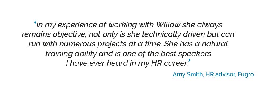 ‘In my experience of working with Willow she always remains objective, not only is she technically driven but can run with numerous projects at a time. She has a natural training ability and is one of the best speakers I have ever heard in my HR career’. Amy Smith, HR advisor, Fugro