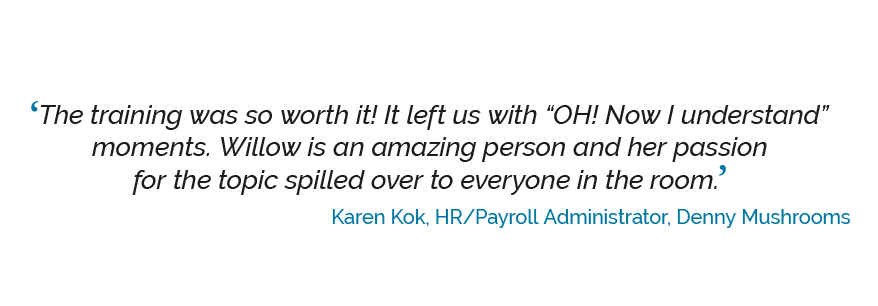 ‘The training was so worth it!! It left us with OH! now I understand moments. Willow is an amazing person and her passion for the topic spilled over to everyone in the room.’ Karen Kok, HR/Payroll Administrator, Denny Mushrooms